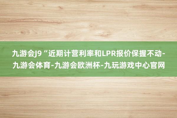 九游会J9　　“近期计营利率和LPR报价保握不动-九游会体育-九游会欧洲杯-九玩游戏中心官网