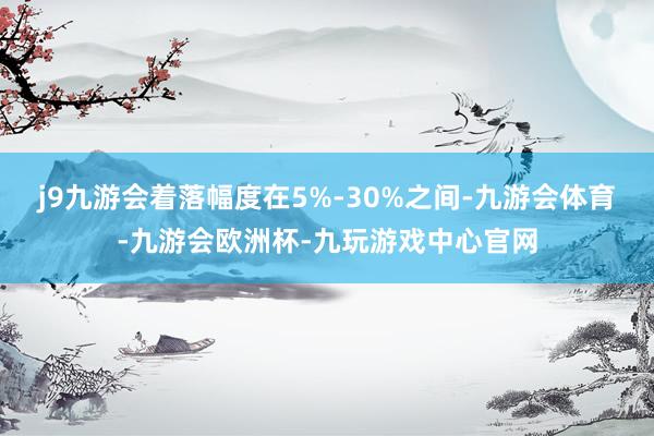 j9九游会着落幅度在5%-30%之间-九游会体育-九游会欧洲杯-九玩游戏中心官网