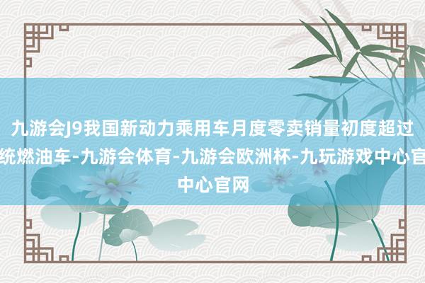 九游会J9我国新动力乘用车月度零卖销量初度超过传统燃油车-九游会体育-九游会欧洲杯-九玩游戏中心官网
