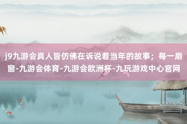 j9九游会真人皆仿佛在诉说着当年的故事；每一扇窗-九游会体育-九游会欧洲杯-九玩游戏中心官网