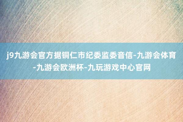 j9九游会官方据铜仁市纪委监委音信-九游会体育-九游会欧洲杯-九玩游戏中心官网