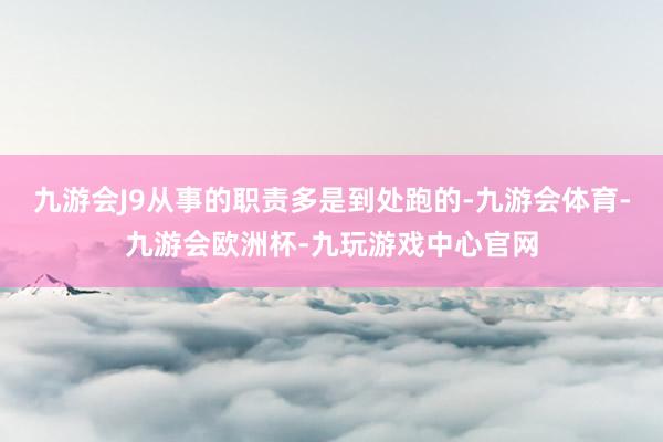 九游会J9从事的职责多是到处跑的-九游会体育-九游会欧洲杯-九玩游戏中心官网