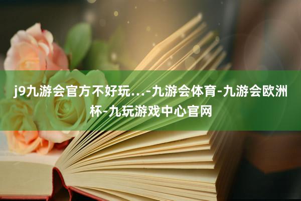 j9九游会官方不好玩…-九游会体育-九游会欧洲杯-九玩游戏中心官网