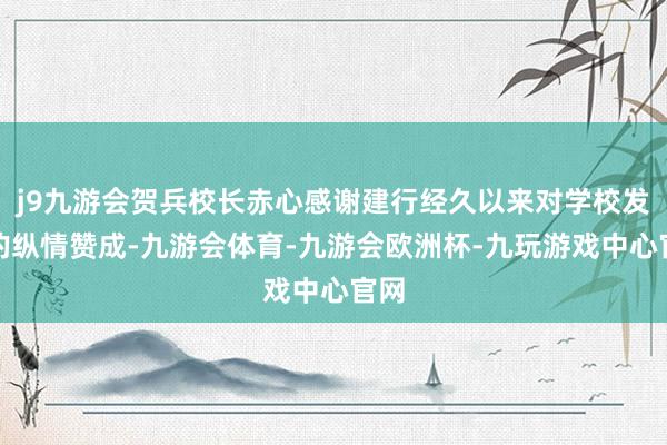 j9九游会贺兵校长赤心感谢建行经久以来对学校发展的纵情赞成-九游会体育-九游会欧洲杯-九玩游戏中心官网