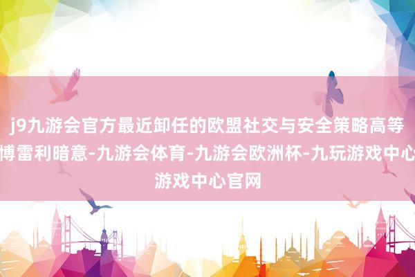 j9九游会官方最近卸任的欧盟社交与安全策略高等代表博雷利暗意-九游会体育-九游会欧洲杯-九玩游戏中心官网