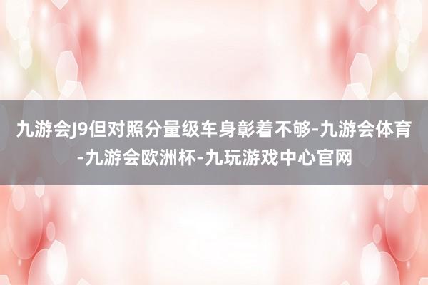 九游会J9但对照分量级车身彰着不够-九游会体育-九游会欧洲杯-九玩游戏中心官网