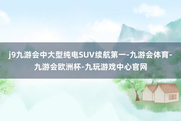 j9九游会中大型纯电SUV续航第一-九游会体育-九游会欧洲杯-九玩游戏中心官网
