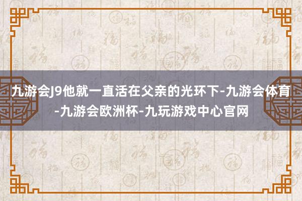 九游会J9他就一直活在父亲的光环下-九游会体育-九游会欧洲杯-九玩游戏中心官网