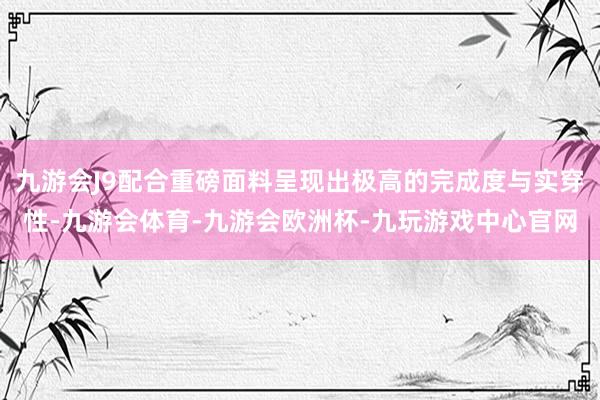九游会J9配合重磅面料呈现出极高的完成度与实穿性-九游会体育-九游会欧洲杯-九玩游戏中心官网