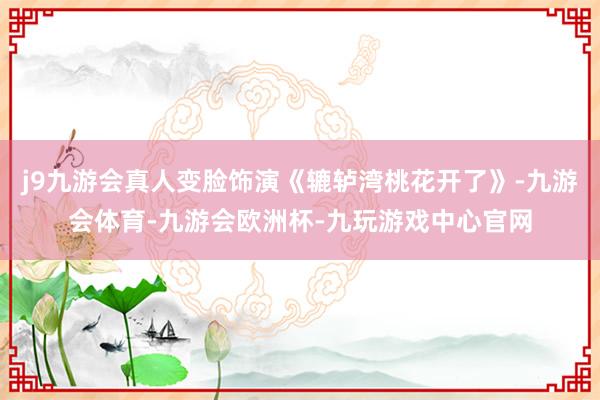 j9九游会真人变脸饰演《辘轳湾桃花开了》-九游会体育-九游会欧洲杯-九玩游戏中心官网