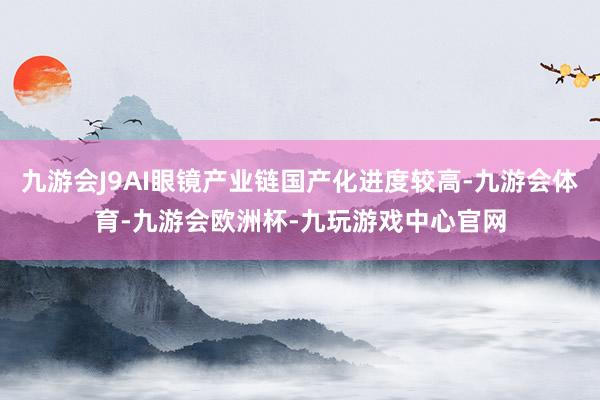 九游会J9AI眼镜产业链国产化进度较高-九游会体育-九游会欧洲杯-九玩游戏中心官网
