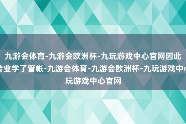 九游会体育-九游会欧洲杯-九玩游戏中心官网因此只好转业学了管帐-九游会体育-九游会欧洲杯-九玩游戏中心官网