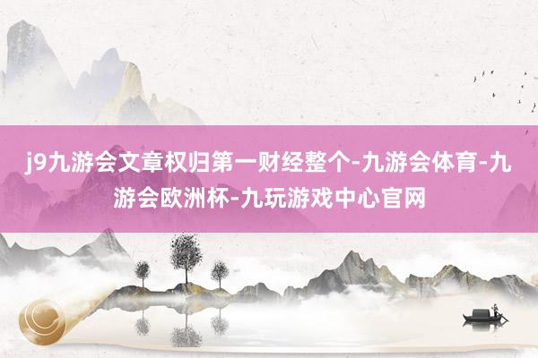 j9九游会文章权归第一财经整个-九游会体育-九游会欧洲杯-九玩游戏中心官网