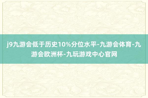 j9九游会低于历史10%分位水平-九游会体育-九游会欧洲杯-九玩游戏中心官网