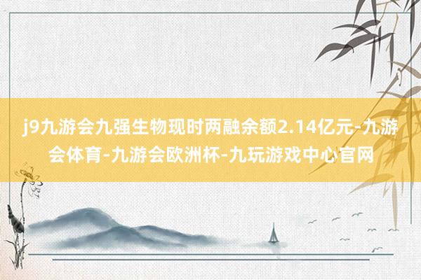 j9九游会九强生物现时两融余额2.14亿元-九游会体育-九游会欧洲杯-九玩游戏中心官网