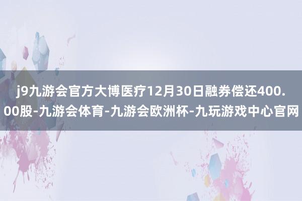 j9九游会官方大博医疗12月30日融券偿还400.00股-九游会体育-九游会欧洲杯-九玩游戏中心官网