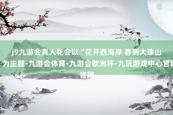 j9九游会真人　　花会以“花开西海岸 春到大珠山”为主题-九游会体育-九游会欧洲杯-九玩游戏中心官网