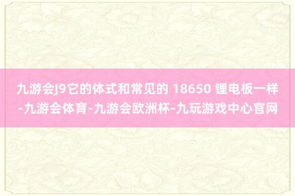 九游会J9它的体式和常见的 18650 锂电板一样-九游会体育-九游会欧洲杯-九玩游戏中心官网