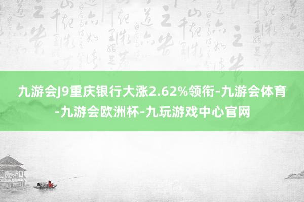 九游会J9重庆银行大涨2.62%领衔-九游会体育-九游会欧洲杯-九玩游戏中心官网