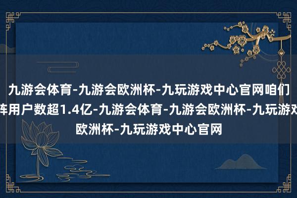 九游会体育-九游会欧洲杯-九玩游戏中心官网咱们的全网矩阵用户数超1.4亿-九游会体育-九游会欧洲杯-九玩游戏中心官网