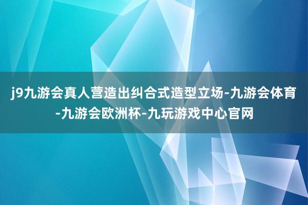 j9九游会真人营造出纠合式造型立场-九游会体育-九游会欧洲杯-九玩游戏中心官网