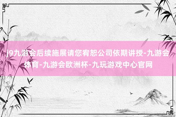 j9九游会后续施展请您宥恕公司依期讲授-九游会体育-九游会欧洲杯-九玩游戏中心官网