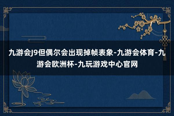 九游会J9但偶尔会出现掉帧表象-九游会体育-九游会欧洲杯-九玩游戏中心官网