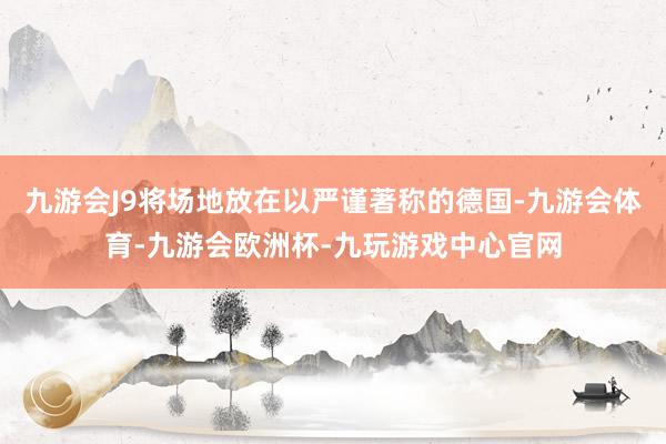 九游会J9将场地放在以严谨著称的德国-九游会体育-九游会欧洲杯-九玩游戏中心官网