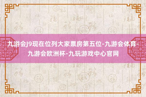 九游会J9现在位列大家票房第五位-九游会体育-九游会欧洲杯-九玩游戏中心官网