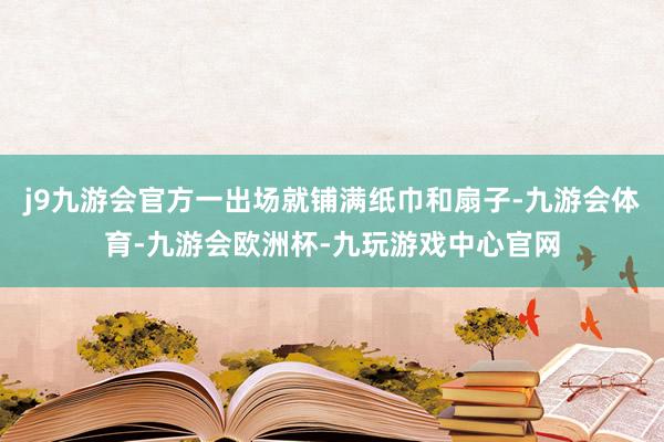 j9九游会官方一出场就铺满纸巾和扇子-九游会体育-九游会欧洲杯-九玩游戏中心官网