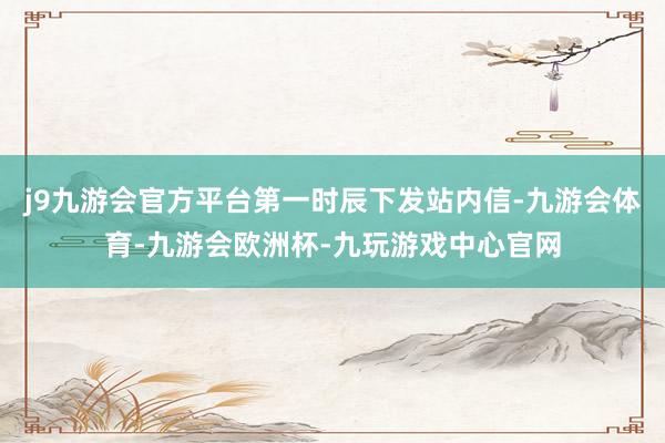j9九游会官方平台第一时辰下发站内信-九游会体育-九游会欧洲杯-九玩游戏中心官网