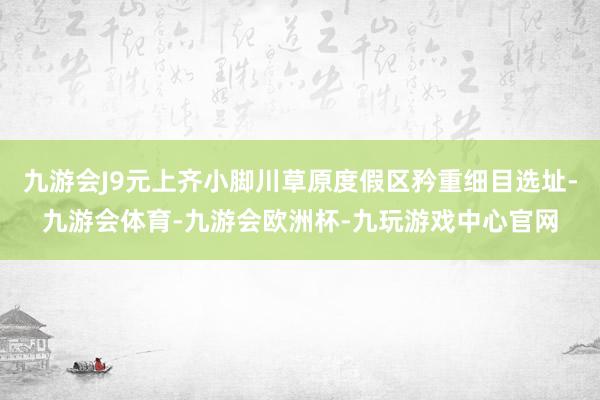九游会J9元上齐小脚川草原度假区矜重细目选址-九游会体育-九游会欧洲杯-九玩游戏中心官网