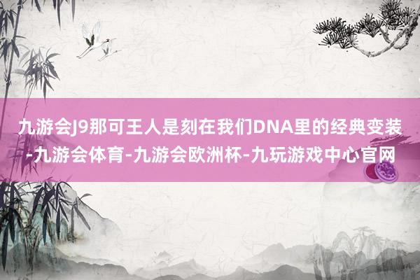 九游会J9那可王人是刻在我们DNA里的经典变装-九游会体育-九游会欧洲杯-九玩游戏中心官网