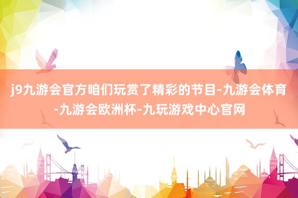 j9九游会官方咱们玩赏了精彩的节目-九游会体育-九游会欧洲杯-九玩游戏中心官网