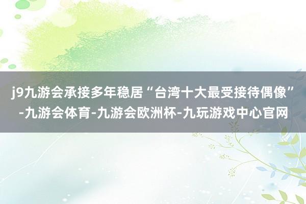 j9九游会承接多年稳居“台湾十大最受接待偶像”-九游会体育-九游会欧洲杯-九玩游戏中心官网