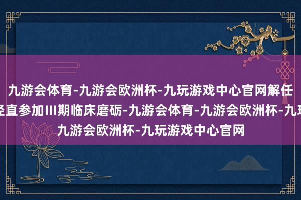 九游会体育-九游会欧洲杯-九玩游戏中心官网解任Ⅱ期临床磨砺径直参加Ⅲ期临床磨砺-九游会体育-九游会欧洲杯-九玩游戏中心官网
