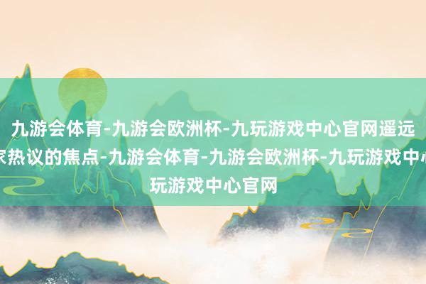 九游会体育-九游会欧洲杯-九玩游戏中心官网遥远是玩家热议的焦点-九游会体育-九游会欧洲杯-九玩游戏中心官网