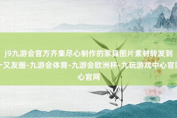 j9九游会官方齐集尽心制作的家具图片素材转发到一又友圈-九游会体育-九游会欧洲杯-九玩游戏中心官网