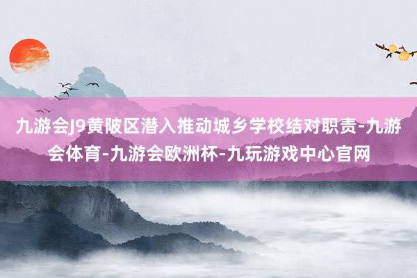 九游会J9黄陂区潜入推动城乡学校结对职责-九游会体育-九游会欧洲杯-九玩游戏中心官网