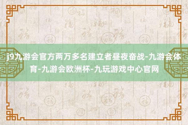 j9九游会官方两万多名建立者昼夜奋战-九游会体育-九游会欧洲杯-九玩游戏中心官网