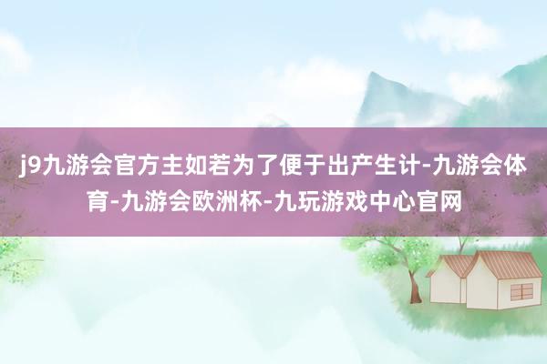 j9九游会官方主如若为了便于出产生计-九游会体育-九游会欧洲杯-九玩游戏中心官网