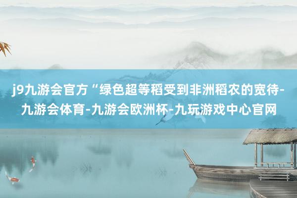 j9九游会官方“绿色超等稻受到非洲稻农的宽待-九游会体育-九游会欧洲杯-九玩游戏中心官网