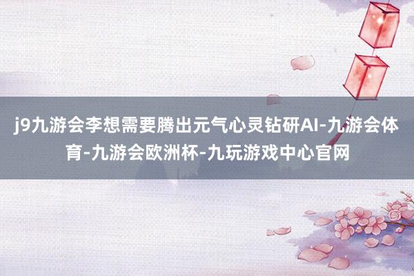 j9九游会李想需要腾出元气心灵钻研AI-九游会体育-九游会欧洲杯-九玩游戏中心官网