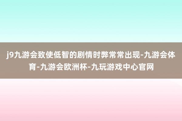 j9九游会致使低智的剧情时弊常常出现-九游会体育-九游会欧洲杯-九玩游戏中心官网