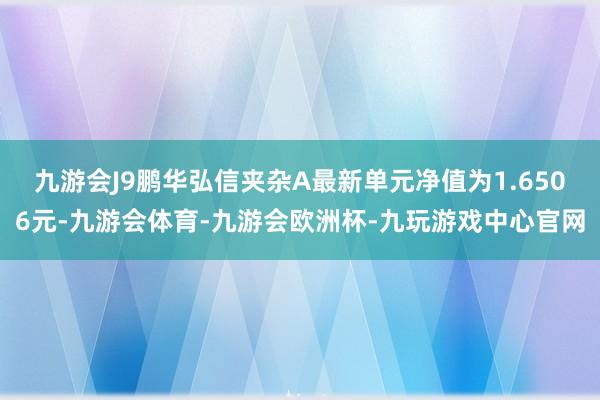 九游会J9鹏华弘信夹杂A最新单元净值为1.6506元-九游会体育-九游会欧洲杯-九玩游戏中心官网