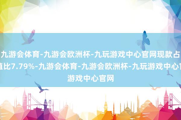 九游会体育-九游会欧洲杯-九玩游戏中心官网现款占净值比7.79%-九游会体育-九游会欧洲杯-九玩游戏中心官网