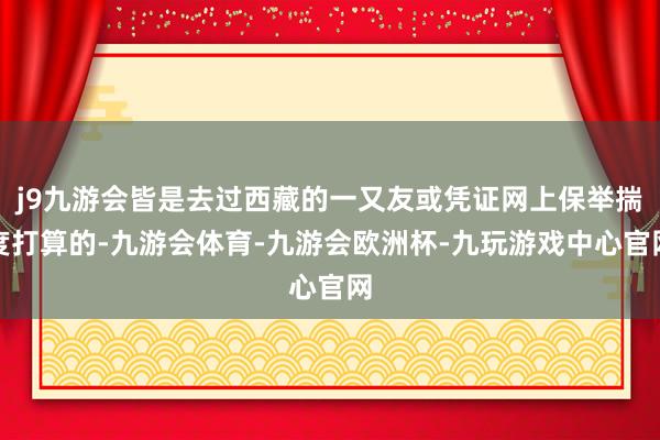 j9九游会皆是去过西藏的一又友或凭证网上保举揣度打算的-九游会体育-九游会欧洲杯-九玩游戏中心官网