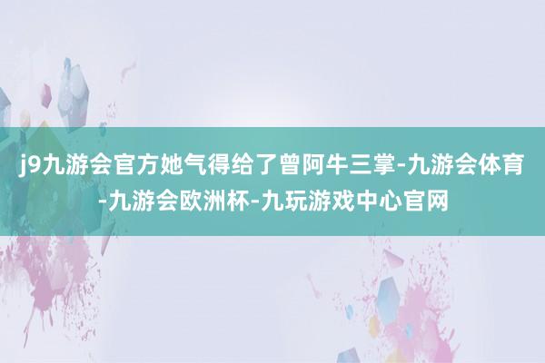 j9九游会官方她气得给了曾阿牛三掌-九游会体育-九游会欧洲杯-九玩游戏中心官网