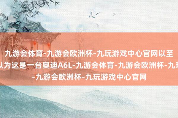 九游会体育-九游会欧洲杯-九玩游戏中心官网以至会让东谈主误以为这是一台奥迪A6L-九游会体育-九游会欧洲杯-九玩游戏中心官网