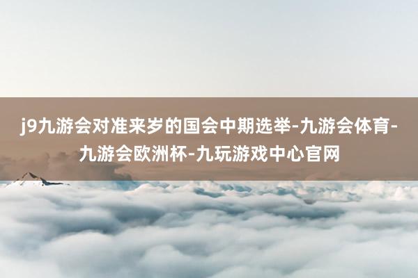 j9九游会对准来岁的国会中期选举-九游会体育-九游会欧洲杯-九玩游戏中心官网